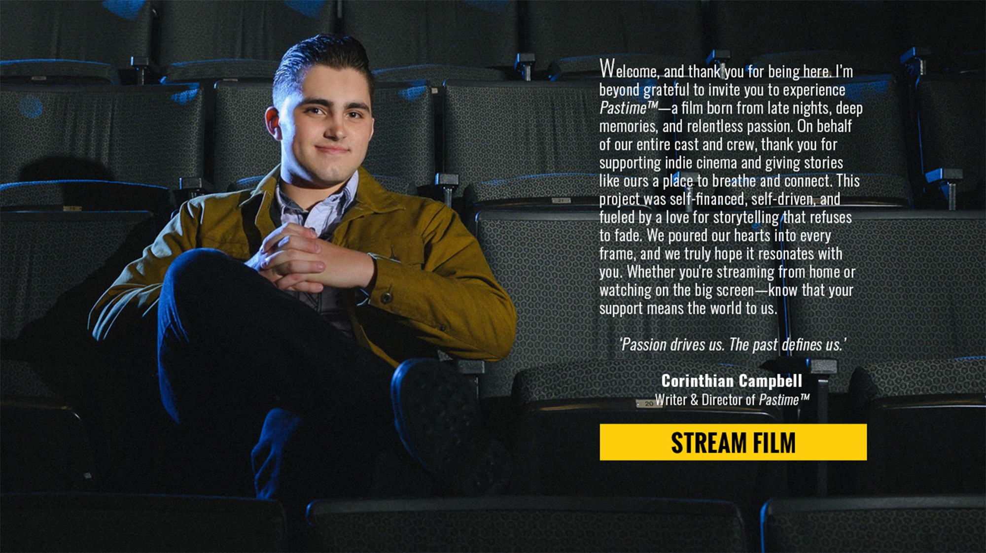 Welcome, and thank you for being here. I’m beyond grateful to invite you to experience Pastime™—a film born from late nights, deep memories, and relentless passion. On behalf of our entire cast and crew, thank you for supporting indie cinema and giving stories like ours a place to breathe and connect. This project was self-financed, self-driven, and fueled by a love for storytelling that refuses to fade. We poured our hearts into every frame, and we truly hope it resonates with you. Whether you're streaming from home or watching on the big screen—know that your support means the world to us. ‘Passion drives us. The past defines us.’ Corinthian Campbell Writer & Director of Pastime™